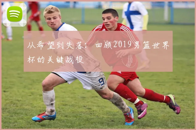 从希望到失落：回顾2019男篮世界杯的关键战役