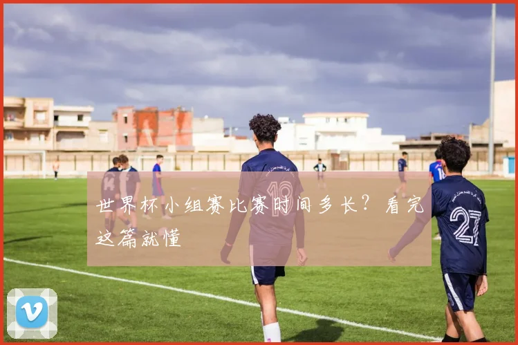 世界杯小组赛比赛时间多长？看完这篇就懂