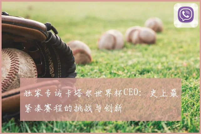 独家专访卡塔尔世界杯CEO：史上最紧凑赛程的挑战与创新