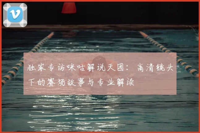 独家专访咪咕解说天团：高清镜头下的赛场故事与专业解读