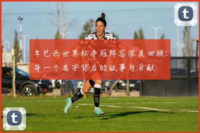 年巴西世界杯夺冠阵容深度回顾：每一个名字背后的故事与贡献