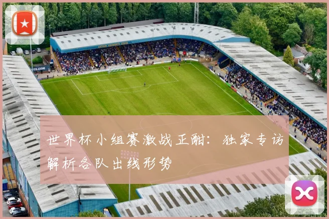 世界杯小组赛激战正酣：独家专访解析各队出线形势