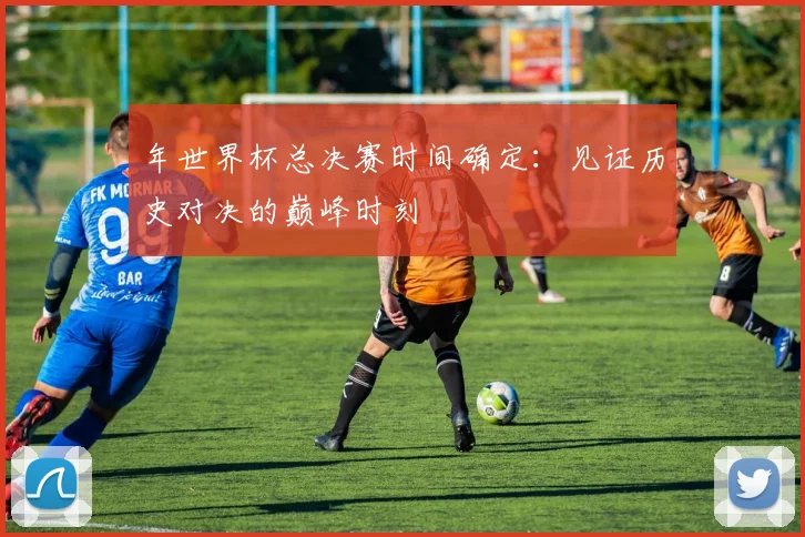 年世界杯总决赛时间确定:见证历史对决的巅峰时刻
