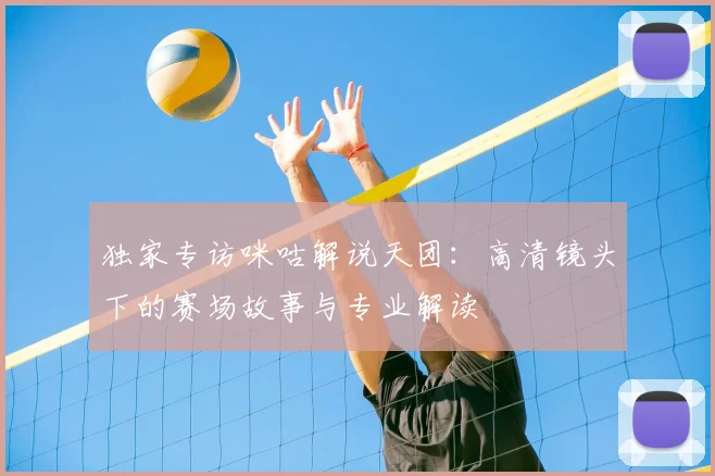 独家专访咪咕解说天团：高清镜头下的赛场故事与专业解读