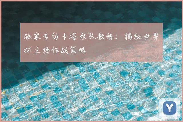 独家专访卡塔尔队教练：揭秘世界杯主场作战策略