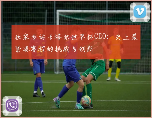 独家专访卡塔尔世界杯CEO：史上最紧凑赛程的挑战与创新