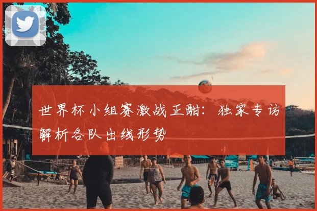 世界杯小组赛激战正酣：独家专访解析各队出线形势