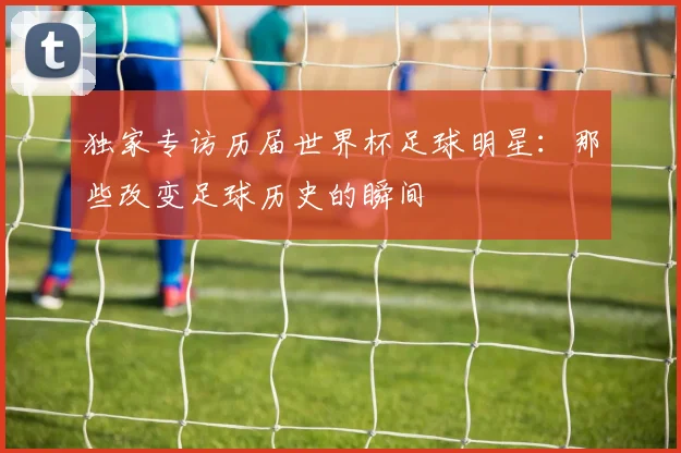 独家专访历届世界杯足球明星：那些改变足球历史的瞬间